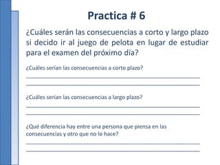 Practica # 6
¿Cuáles serán las consecuencias a corto y largo plazo
si decido ir al juego de pelota en lugar de estudiar
para el examen del próximo día?
¿Cuáles serían las consecuencias a corto plazo?
_________________________________________________________
_________________________________________________________
¿Cuáles serían las consecuencias a largo plazo?
_________________________________________________________
_________________________________________________________
¿Qué diferencia hay entre una persona que piensa en las
consecuencias y otro que no lo hace?
_________________________________________________________
_________________________________________________________
 