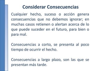 Considerar Consecuencias
Cualquier hecho, suceso o acción genera
consecuencias que no debemos ignorar; en
muchas casos retienen o alertan acerca de lo
que puede suceder en el futuro, para bien o
para mal.
Consecuencias a corto, se presenta al poco
tiempo de ocurrir el hecho.
Consecuencias a largo plazo, son las que se
presentan más tarde.
 