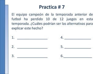 Practica # 7
El equipo campeón de la temporada anterior de
futbol ha perdido 10 de 12 juegos en esta
temporada. ¿Cuáles podrían ser las alternativas para
explicar este hecho?
1. ________________ 4. ______________
2. ________________ 5. ______________
3. ________________ 6._______________
 