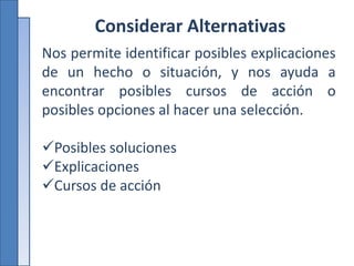 Considerar Alternativas
Nos permite identificar posibles explicaciones
de un hecho o situación, y nos ayuda a
encontrar posibles cursos de acción o
posibles opciones al hacer una selección.
Posibles soluciones
Explicaciones
Cursos de acción
 