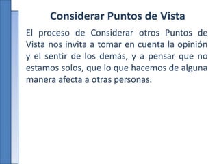 Considerar Puntos de Vista
El proceso de Considerar otros Puntos de
Vista nos invita a tomar en cuenta la opinión
y el sentir de los demás, y a pensar que no
estamos solos, que lo que hacemos de alguna
manera afecta a otras personas.
 