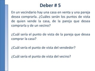 Deber # 5
En un vecindario hay una casa en venta y una pareja
desea comprarla. ¿Cuáles serán los puntos de vista
de quien vende la casa, de la pareja que desea
comprarla y de un vecino?
¿Cuál sería el punto de vista de la pareja que desea
comprar la casa?
¿Cuál sería el punto de vista del vendedor?
¿Cuál sería el punto de vista del vecino?
 