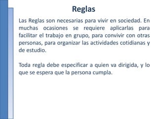 Reglas
Las Reglas son necesarias para vivir en sociedad. En
muchas ocasiones se requiere aplicarlas para
facilitar el trabajo en grupo, para convivir con otras
personas, para organizar las actividades cotidianas y
de estudio.
Toda regla debe especificar a quien va dirigida, y lo
que se espera que la persona cumpla.
 