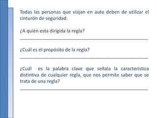 Todas las personas que viajan en auto deben de utilizar el
cinturón de seguridad.
¿A quién esta dirigida la regla?
_________________________________________________
¿Cuál es el propósito de la regla?
_________________________________________________
¿Cuál es la palabra clave que señala la característica
distintiva de cualquier regla, que nos permite saber que se
trata de una regla?
_________________________________________________
 