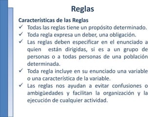 Reglas
Características de las Reglas
 Todas las reglas tiene un propósito determinado.
 Toda regla expresa un deber, una obligación.
 Las reglas deben especificar en el enunciado a
quien están dirigidas, si es a un grupo de
personas o a todas personas de una población
determinada.
 Toda regla incluye en su enunciado una variable
o una característica de la variable.
 Las reglas nos ayudan a evitar confusiones o
ambigüedades y facilitan la organización y la
ejecución de cualquier actividad.
 