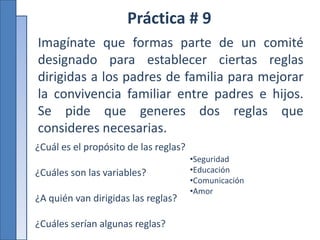 Práctica # 9
Imagínate que formas parte de un comité
designado para establecer ciertas reglas
dirigidas a los padres de familia para mejorar
la convivencia familiar entre padres e hijos.
Se pide que generes dos reglas que
consideres necesarias.
¿Cuál es el propósito de las reglas?
¿Cuáles son las variables?
¿A quién van dirigidas las reglas?
¿Cuáles serían algunas reglas?
•Seguridad
•Educación
•Comunicación
•Amor
 