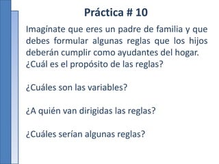 Práctica # 10
Imagínate que eres un padre de familia y que
debes formular algunas reglas que los hijos
deberán cumplir como ayudantes del hogar.
¿Cuál es el propósito de las reglas?
¿Cuáles son las variables?
¿A quién van dirigidas las reglas?
¿Cuáles serían algunas reglas?
 