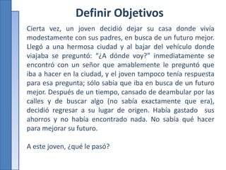 Definir Objetivos
Cierta vez, un joven decidió dejar su casa donde vivía
modestamente con sus padres, en busca de un futuro mejor.
Llegó a una hermosa ciudad y al bajar del vehículo donde
viajaba se preguntó: “¿A dónde voy?” inmediatamente se
encontró con un señor que amablemente le preguntó que
iba a hacer en la ciudad, y el joven tampoco tenía respuesta
para esa pregunta; sólo sabía que iba en busca de un futuro
mejor. Después de un tiempo, cansado de deambular por las
calles y de buscar algo (no sabía exactamente que era),
decidió regresar a su lugar de origen. Había gastado sus
ahorros y no había encontrado nada. No sabía qué hacer
para mejorar su futuro.
A este joven, ¿qué le pasó?
 