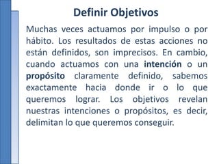 Definir Objetivos
Muchas veces actuamos por impulso o por
hábito. Los resultados de estas acciones no
están definidos, son imprecisos. En cambio,
cuando actuamos con una intención o un
propósito claramente definido, sabemos
exactamente hacia donde ir o lo que
queremos lograr. Los objetivos revelan
nuestras intenciones o propósitos, es decir,
delimitan lo que queremos conseguir.
 
