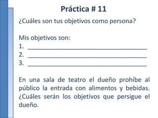 Práctica # 11
¿Cuáles son tus objetivos como persona?
Mis objetivos son:
1. __________________________________
2. __________________________________
3. __________________________________
En una sala de teatro el dueño prohíbe al
público la entrada con alimentos y bebidas.
¿Cuáles serán los objetivos que persigue el
dueño.
 