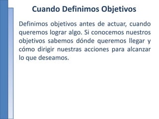 Cuando Definimos Objetivos
Definimos objetivos antes de actuar, cuando
queremos lograr algo. Si conocemos nuestros
objetivos sabemos dónde queremos llegar y
cómo dirigir nuestras acciones para alcanzar
lo que deseamos.
 