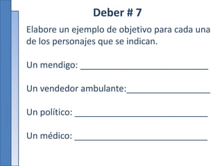 Deber # 7
Elabore un ejemplo de objetivo para cada una
de los personajes que se indican.
Un mendigo: __________________________
Un vendedor ambulante:_________________
Un político: ___________________________
Un médico: ___________________________
 