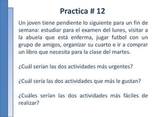 Practica # 12
Un joven tiene pendiente lo siguiente para un fin de
semana: estudiar para el examen del lunes, visitar a
la abuela que está enferma, jugar futbol con un
grupo de amigos, organizar su cuarto e ir a comprar
un libro que necesita para la clase del martes.
¿Cuál serían las dos actividades más urgentes?
¿Cuál sería las dos actividades que más le gustan?
¿Cuáles serían las dos actividades más fáciles de
realizar?
 