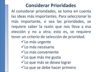 Considerar Prioridades
Al considerar prioridades, se toma en cuenta
las ideas más importantes. Para seleccionar lo
más importante, o sea las prioridades, se
requiere saber la razón que nos lleva a esa
elección y no a otra; esto es, se requiere
tener un criterio de selección de prioridad.
Lo más urgente
Lo más necesario
Lo más conveniente
Lo que más me gusta
Lo que más se desea lograr
Lo que se debe hacer primero
 
