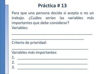 Práctica # 13
Para que una persona decida si acepta o no un
trabajo. ¿Cuáles serían las variables más
importantes que debe considerar?
Variables:
_______________________________________
___________________________________
Criterio de prioridad:
_____________________________________
Variables más importantes:
1. __________________________________
2. __________________________________
3. __________________________________
 