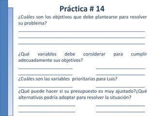 Práctica # 14
¿Cuáles son los objetivos que debe plantearse para resolver
su problema?
_________________________________________________
_________________________________________________
_________________________________________________
¿Qué variables debe considerar para cumplir
adecuadamente sus objetivos?
_____________________ ___________________
_____________________ ___________________
¿Cuáles son las variables prioritarias para Luis?
_____________________ ___________________
¿Qué puede hacer si su presupuesto es muy ajustado?¿Qué
alternativas podría adoptar para resolver la situación?
______________________ ___________________
______________________ ___________________
 