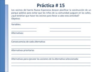Práctica # 15
Los vecinos del barrio Nueva Esperanza desean planificar la construcción de un
parque público para evitar que los niños de su comunidad jueguen en las calles,
¿qué tendrían que hacer los vecinos para llevar a cabo esta actividad?
Objetivo:
__________________________________________________________________
Variables:
_____________________ __________________________
_____________________ __________________________
Alternativas:
__________________________________________________________________
__________________________________________________________________
Consecuencias de cada alternativa:
__________________________________________________________________
__________________________________________________________________
Alternativas prioritarias
__________________________________________________________________
__________________________________________________________________
Alternativas para ejecutar las acciones de la alternativa seleccionada:
__________________________________________________________________
__________________________________________________________________
 