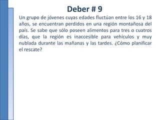 Deber # 9
Un grupo de jóvenes cuyas edades fluctúan entre los 16 y 18
años, se encuentran perdidos en una región montañosa del
país. Se sabe que sólo poseen alimentos para tres o cuatros
días, que la región es inaccesible para vehículos y muy
nublada durante las mañanas y las tardes. ¿Cómo planificar
el rescate?
 