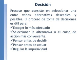 Decisión
Proceso que consiste en seleccionar una
entre varias alternativas deseables y
posibles. El proceso de toma de decisiones
es útil para:
Escoger lo más adecuado
Seleccionar la alternativa o el curso de
acción más conveniente.
Pensar antes de decidir
Pensar antes de actuar
Regular la impulsividad
 