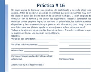 Práctica # 16
Un joven acaba de terminar sus estudios de bachillerato y necesita elegir una
carrera. Antes de decidirse, un amigo le aconseja que antes de pensar muy bien
las cosas sin pasar por alto la opinión de su familia y amigos. El joven después de
consultar con la familia y de acatar las sugerencias, necesita considerar los
objetivos que se propone lograr, las variable, las prioridades, las posibles carreras
disponibles y las consecuencias que genere cada alternativa, para luego tomar
una determinación. ¿Cómo ayudarías a este joven a aplicar estos procesos?
Trabaja este ejercicio siguiendo las directrices dadas. Trata de considerar lo que
se sugiere, de tomar una decisión y de justificarla.
Objetivo: __________________________________________________________
Variables por considerar: ________________ __________________________
_______________________________ __________________________
Variables más importantes: ________________ __________________
_______________________________ __________________________
Alternativas: _____________________ ___ __________________________
_______________________________ __________________________
Consecuencias de cada alternativa a elegir:
Alternativa Consecuencias
_____________________ _________________________
Alternativa (s) más recomendada:
__________________________________________________________________
 