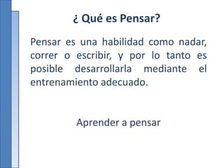 ¿ Qué es Pensar?
Pensar es una habilidad como nadar,
correr o escribir, y por lo tanto es
posible desarrollarla mediante el
entrenamiento adecuado.
Aprender a pensar
 