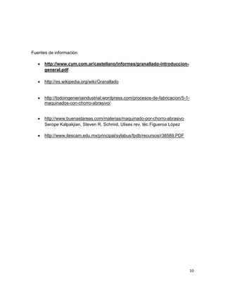 Fuentes de información
http://www.cym.com.ar/castellano/informes/granallado-introducciongeneral.pdf
http://es.wikipedia.org/wiki/Granallado

http://todoingenieriaindustrial.wordpress.com/procesos-de-fabricacion/5-1maquinados-con-chorro-abrasivo/

http://www.buenastareas.com/materias/maquinado-por-chorro-abrasivo
Serope Kalpakjian, Steven R. Schmid, Ulises rev. téc Figueroa López
http://www.itescam.edu.mx/principal/sylabus/fpdb/recursos/r38589.PDF

10

 