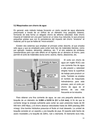 5.2 Maquinados con chorro de agua
En general, este método trabaja forzando un cierto caudal de agua altamente
presurizado a través de un orificio de un diámetro muy pequeño (tobera),
formando de esta forma un delgado chorro de altísima velocidad. Este chorro
impacta el material con una gran fuerza en un área muy reducida, lo que provoca
pequeñas grietas que con la persistencia del impacto del chorro “erosiona” el
material, por lo que se habla de “micro-erosión”.
Existen dos sistemas que emplean el principio antes descrito, el que emplea
sólo agua y que es empleado para cortar todo tipo de materiales blandos, como
por ejemplo: madera, alimentos, plásticos, etc. Y el otro sistema de similares
características pero que sólo difiere en el ingreso de un abrasivo al chorro, para
permitir el corte de materiales duros como: aceros, titanio, aleaciones, etc.
El corte con chorro de
agua (en inglés WJC) usa
una corriente fina de agua
a alta presión y velocidad
dirigida hacia la superficie
de trabajo para producir un
corte. También se emplea
el nombre de maquinado
hidrodinámico para este
proceso, pero el corte por
chorro de agua es el
término de uso más
frecuente en la industria.
Para obtener una fina corriente de agua, se usa una pequeña abertura de
boquilla de un diámetro de 0.004 a 0.016 In (0.1 a 0.4 mm). A fin de que la
corriente tenga la energía suficiente para cortar se usan presiones hasta de 60
000 lb/in (400 Mpa), y el chorro alcanza velocidades hasta de 3000 pies/seg (900
m/seg). Una bomba hidráulica presuriza el fluido al nivel deseado. La unidad de
boquilla consiste en un soporte y una boquilla de joya. El soporte está hecho de
acero inoxidable y la boquilla de Zafiro, rubí o diamante. El diamante dura más,
11

 