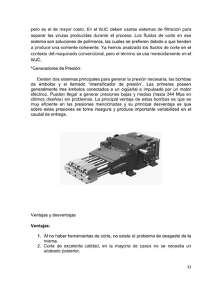pero es el de mayor costo, En el WJC deben usarse sistemas de filtración para
separar las virutas producidas durante el proceso. Los fluidos de corte en ese
sistema son soluciones de polímeros, las cuales se prefieren debido a que tienden
a producir una corriente coherente. Ya hemos analizado los fluidos de corte en el
contexto del maquinado convencional, pero el término se usa merecidamente en el
WJC.
*Generadores de Presión:
Existen dos sistemas principales para generar la presión necesaria, las bombas
de émbolos y el llamado “intensificador de presión”. Las primeras poseen
generalmente tres émbolos conectados a un cigüeñal e impulsado por un motor
eléctrico. Pueden llegar a generar presiones bajas y medias (hasta 344 Mpa en
últimos diseños) sin problemas. La principal ventaja de estas bombas es que es
muy eficiente en las presiones mencionadas y su principal desventaja es que
sobre estas presiones se torna insegura y produce importante variabilidad en el
caudal de entrega.

Ventajas y desventajas
Ventajas:
1. Al no haber herramientas de corte, no existe el problema de desgaste de la
misma.
2. Corte de excelente calidad, en la mayoria de casos no se necesita un
acabado posterior.

12

 