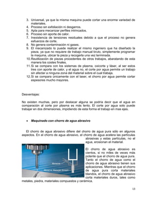 3. Universal, ya que la misma maquina puede cortar una enorme variedad de
materiales.
4. Proceso sin exfoliación ni desgarros.
5. Apta para mecanizar perfiles intrincados.
6. Proceso sin aporte de calor.
7. Inexistencia de tensiones residuales debido a que el proceso no genera
esfuerzos de corte.
8. No genera contaminación ni gases.
9. El mecanizado lo puede realizar el mismo ingeniero que ha diseñado la
pieza, ya que no requiere de trabajo manual bruto, simplemente programar
la maquina, ubicar la pieza y recogerla una vez terminada.
10. Reutilización de piezas procedentes de otros trabajos, abaratando de esta
manera los costes finales.
11. Si se compara con los sistemas de plasma, oxicorte y láser, al ser estos
tres con aporte de calor, y el agua no, el corte por agua permite un trabajo
sin afectar a ninguna zona del material sobre el cual trabaja.
12. Si se compara únicamente con el laser, el chorro por agua permite cortar
espesores mucho mayores.

Desventajas:
No existen muchas, pero por destacar alguna se podría decir que el agua en
comparación al corte por plasma es más lento. El corte por agua solo puede
trabajar en dos dimensiones, impidiendo de esta forma el trabajo en mas ejes.

Maquinado con chorro de agua abrasivo

El chorro de agua abrasivo difiere del chorro de agua pura sólo en algunos
aspectos. En el chorro de agua abrasivo, el chorro de agua acelera las partículas
abrasivas y estas partículas, no el
agua, erosionan el material.
El chorro de agua abrasivo es
cientos, si no miles de veces más
potente que el chorro de agua pura.
Tanto el chorro de agua como el
chorro de agua abrasivo tienen sus
aplicaciones. Mientras que el chorro
de agua pura corta materiales
blandos, el chorro de agua abrasivo
corta materiales duros, tales como
metales, piedra, materiales compuestos y cerámica.
13

 