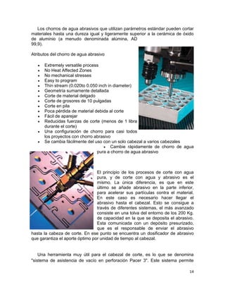 Los chorros de agua abrasivos que utilizan parámetros estándar pueden cortar
materiales hasta una dureza igual y ligeramente superior a la cerámica de óxido
de aluminio (a menudo denominada alúmina, AD
99,9).
Atributos del chorro de agua abrasivo
Extremely versatile process
No Heat Affected Zones
No mechanical stresses
Easy to program
Thin stream (0.020to 0.050 inch in diameter)
Geometría sumamente detallada
Corte de material delgado
Corte de grosores de 10 pulgadas
Corte en pila
Poca pérdida de material debida al corte
Fácil de aparejar
Reducidas fuerzas de corte (menos de 1 libra
durante el corte)
Una configuración de chorro para casi todos
los proyectos con chorro abrasivo
Se cambia fácilmente del uso con un solo cabezal a varios cabezales
Cambie rápidamente de chorro de agua
pura a chorro de agua abrasivo

El principio de los procesos de corte con agua
pura, y de corte con agua y abrasivo es el
mismo. La única diferencia, es que en este
último se añade abrasivo en la parte inferior,
para acelerar sus partículas contra el material.
En este caso es necesario hacer llegar el
abrasivo hasta el cabezal. Esto se consigue a
través de diferentes sistemas, el más avanzado
consiste en una tolva del entorno de los 200 Kg.
de capacidad en la que se deposita el abrasivo.
Esta comunicada con un depósito presurizado,
que es el responsable de enviar el abrasivo
hasta la cabeza de corte. En ese punto se encuentra un dosificador de abrasivo
que garantiza el aporte óptimo por unidad de tiempo al cabezal.

Una herramienta muy útil para el cabezal de corte, es lo que se denomina
"sistema de asistencia de vacío en perforación Pacer 3". Este sistema permite
14

 