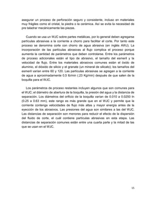 asegurar un proceso de perforación seguro y consistente, incluso en materiales
muy frágiles como el cristal, la piedra o la cerámica. Así se evita la necesidad de
pre taladrar mecánicamente las piezas.
Cuando se usa un WJC sobre partes metálicas, por lo general deben agregarse
partículas abrasivas a la corriente a chorro para facilitar el corte. Por tanto este
proceso se denomina corte con chorro de agua abrasiva (en inglés AWJ). La
incorporación de las partículas abrasivas al flujo complica el proceso porque
aumenta la cantidad de parámetros que deben controlarse. Entre los parámetros
de proceso adicionales están el tipo de abrasivo, el tamaño del esmeril y la
velocidad de flujo. Entre los materiales abrasivos comunes están el óxido de
aluminio, el dióxido de silicio y el granate (un mineral de silicato); los tamaños del
esmeril varían entre 60 y 120. Las partículas abrasivas se agregan a la corriente
de agua a aproximadamente 0.5 lb/min (.23 Kg/min) después de que salen de la
boquilla para el WJC.
Los parámetros de proceso restantes incluyen algunos que son comunes para
el WJC; el diámetro de abertura de la boquilla, la presión del agua y la distancia de
separación. Los diámetros del orificio de la boquilla varían de 0.010 a 0.0250 In
(0.25 a 0.63 mm), este rango es más grande que en el WJC y permite que la
corriente contenga velocidades de flujo más altas y mayor energía antes de la
eyección de los abrasivos. Las presiones del agua son similares a las del WJC.
Las distancias de separación son menores para reducir el efecto de la dispersión
del fluido de corte, el cuál contiene partículas abrasivas en esta etapa. Las
distancias de separación comunes están entre una cuarta parte y la mitad de las
que se usan en el WJC.

15

 