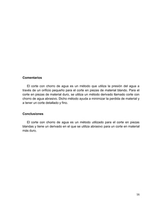 Comentarios
El corte con chorro de agua es un método que utiliza la presión del agua a
través de un orificio pequeño para el corte en piezas de material blando. Para el
corte en piezas de material duro, se utiliza un método derivado llamado corte con
chorro de agua abrasivo. Dicho método ayuda a minimizar la perdida de material y
a tener un corte detallado y fino.

Conclusiones
El corte con chorro de agua es un método utilizado para el corte en piezas
blandas y tiene un derivado en el que se utiliza abrasivo para un corte en material
más duro.

16

 