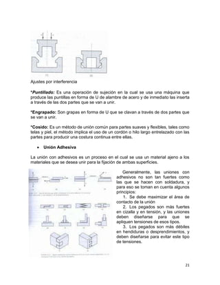 Ajustes por interferencia
*Puntillado: Es una operación de sujeción en la cual se usa una máquina que
produce las puntillas en forma de U de alambre de acero y de inmediato las inserta
a través de las dos partes que se van a unir.
*Engrapado: Son grapas en forma de U que se clavan a través de dos partes que
se van a unir.
*Cosido: Es un método de unión común para partes suaves y flexibles, tales como
telas y piel, el método implica el uso de un cordón o hilo largo entrelazado con las
partes para producir una costura continua entre ellas.
Unión Adhesiva
La unión con adhesivos es un proceso en el cual se usa un material ajeno a los
materiales que se desea unir para la fijación de ambas superficies.
Generalmente, las uniones con
adhesivos no son tan fuertes como
las que se hacen con soldadura, y
para eso se toman en cuenta algunos
principios:
1. Se debe maximizar el área de
contacto de la unión
2. Los pegados son más fuertes
en cizalla y en tensión, y las uniones
deben diseñarse para que se
apliquen tensiones de esos tipos.
3. Los pegados son más débiles
en hendiduras o desprendimientos, y
deben diseñarse para evitar este tipo
de tensiones.

21

 