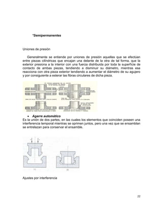 *Semipermanentes

Uniones de presión
Generalmente se entiende por uniones de presión aquellas que se efectúan
entre piezas cilíndricas que encajan una delante de la otra de tal forma, que la
exterior presiona a la interior con una fuerza distribuida por toda la superficie de
contacto de ambas piezas, tendiendo a disminuir su diámetro, mientras esa
reacciona con otra pieza exterior tendiendo a aumentar el diámetro de su agujero
y por consiguiente a esterar las fibras circulares de dicha pieza.

Agarre automático
Es la unión de dos partes, en las cuales los elementos que coinciden poseen una
interferencia temporal mientras se oprimen juntos, pero una vez que se ensamblan
se entrelazan para conservar el ensamble.

Ajustes por interferencia

22

 