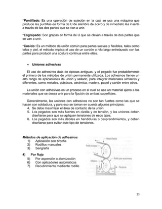 *Puntillado: Es una operación de sujeción en la cual se usa una máquina que
produce las puntillas en forma de U de alambre de acero y de inmediato las inserta
a través de las dos partes que se van a unir.
*Engrapado: Son grapas en forma de U que se clavan a través de dos partes que
se van a unir.
*Cosido: Es un método de unión común para partes suaves y flexibles, tales como
telas y piel, el método implica el uso de un cordón o hilo largo entrelazado con las
partes para producir una costura continua entre ellas.

Uniones adhesivas
El uso de adhesivos data de épocas antiguas, y el pegado fue probablemente
el primero de los métodos de unión permanente utilizada. Los adhesivos tienen un
alto rango de aplicaciones de unión y sellado, para integrar materiales similares y
diferentes, como metales, plásticos, cerámica, madera, papel y cartón entre otros.
La unión con adhesivos es un proceso en el cual se usa un material ajeno a los
materiales que se desea unir para la fijación de ambas superficies.
Generalmente, las uniones con adhesivos no son tan fuertes como las que se
hacen con soldadura, y para eso se toman en cuenta algunos principios:
4. Se debe maximizar el área de contacto de la unión
5. Los pegados son más fuertes en cizalla y en tensión, y las uniones deben
diseñarse para que se apliquen tensiones de esos tipos.
6. Los pegados son más débiles en hendiduras o desprendimientos, y deben
diseñarse para evitar este tipo de tensiones.

Métodos de aplicación de adhesivos
1)
Aplicación con brocha
2)
Rodillos manuales
3)
Serigrafía
4)

Por flujo
5)
Por aspersión o atomización
6)
Con aplicadores automáticos
7)
Recubrimiento mediante rodillo

23

 