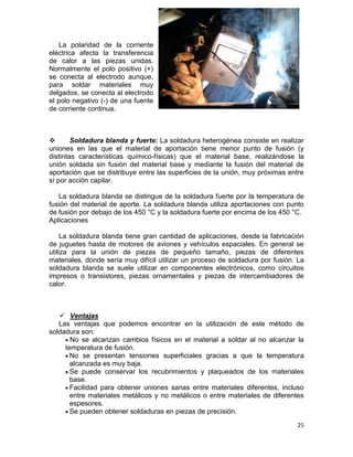 La polaridad de la corriente
eléctrica afecta la transferencia
de calor a las piezas unidas.
Normalmente el polo positivo (+)
se conecta al electrodo aunque,
para soldar materiales muy
delgados, se conecta al electrodo
el polo negativo (-) de una fuente
de corriente continua.


Soldadura blanda y fuerte: La soldadura heterogénea consiste en realizar
uniones en las que el material de aportación tiene menor punto de fusión (y
distintas características químico-físicas) que el material base, realizándose la
unión soldada sin fusión del material base y mediante la fusión del material de
aportación que se distribuye entre las superficies de la unión, muy próximas entre
sí por acción capilar.
La soldadura blanda se distingue de la soldadura fuerte por la temperatura de
fusión del material de aporte. La soldadura blanda utiliza aportaciones con punto
de fusión por debajo de los 450 °C y la soldadura fuerte por encima de los 450 °C.
Aplicaciones
La soldadura blanda tiene gran cantidad de aplicaciones, desde la fabricación
de juguetes hasta de motores de aviones y vehículos espaciales. En general se
utiliza para la unión de piezas de pequeño tamaño, piezas de diferentes
materiales, donde sería muy difícil utilizar un proceso de soldadura por fusión. La
soldadura blanda se suele utilizar en componentes electrónicos, como circuitos
impresos o transistores, piezas ornamentales y piezas de intercambiadores de
calor.

 Ventajas
Las ventajas que podemos encontrar en la utilización de este método de
soldadura son:
No se alcanzan cambios físicos en el material a soldar al no alcanzar la
temperatura de fusión.
No se presentan tensiones superficiales gracias a que la temperatura
alcanzada es muy baja.
Se puede conservar los recubrimientos y plaqueados de los materiales
base.
Facilidad para obtener uniones sanas entre materiales diferentes, incluso
entre materiales metálicos y no metálicos o entre materiales de diferentes
espesores.
Se pueden obtener soldaduras en piezas de precisión.
25

 