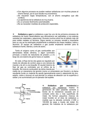 Con algunos procesos se pueden realizar soldaduras con muchas piezas al
mismo tiempo, por lo que resulta muy económico.
Se requieren bajas temperaturas, con el ahorro energético que ello
conlleva.
La apariencia de la soldadura es muy buena.
Es un proceso fácilmente automatizable.
No se necesitan medidas de protección especiales.


Soldadura a gas:La soldadura a gas fue uno de los primeros procesos de
soldadura de fusión desarrollados que demostraron ser aplicables a una extensa
variedad de materiales y aleaciones. Durante muchos años fue el método más útil
para soldar metales no ferrosos. Sigue siendo un proceso versátil e importante
pero su uso se ha restringido ampliamente a soldadura de chapa metálica, cobre y
aluminio. El equipo de soldadura a gas puede emplearse también para la
soldadura fuerte, blanda y corte de acero.
Tanto el oxígeno como el gas combustible son
alimentados desde cilindros, o algún suministro
principal, a través de reductores de presión y a lo
largo de una tubería de goma hacia un soplete.
En este, el flujo de los dos gases es regulado por
medio de válvulas de control, pasa a una cámara de
mezcla y de ahí a una boquilla. El caudal máximo de
flujo de gas es controlado por el orificio de la
boquilla. Se inicia la combustión de dicha mezcla por
medio de un mecanismo de ignición (como un encendedor por fricción) y la llama
resultante funde un material de aporte (generalmente acero o aleaciones de zinc,
estaño, cobre o bronce) el cual permite un enlace de aleación con la superficie a
soldar y es suministrado por el operador del soplete.


Soldadura
por
resistencia:La
soldadura por resistencia implica la
generación de calor pasando corriente a
través de la resistencia causada por el
contacto entre dos o más superficies de
metal. Se forman pequeños charcos de
metal fundido en el área de soldadura a
medida que la elevada corriente (1.000 a
100.000 A) pasa a través del metal. En
general, los métodos de la soldadura por
26

 