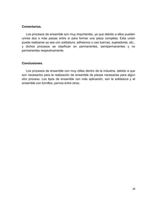 Comentarios.
Los procesos de ensamble son muy importantes, ya que debido a ellos pueden
unirse dos o más piezas entre sí para formar una pieza completa. Esta unión
puede realizarse ya sea con soldadura, adhesivos o uso tuercas, sujetadores, etc.,
y dichos procesos se clasifican en permanentes, semipermanentes y no
permanentes respectivamente.

Conclusiones.
Los procesos de ensamble con muy útiles dentro de la industria, debido a que
son necesarios para la realización de ensamble de piezas necesarias para algún
otro proceso. Los tipos de ensamble con más aplicación, son la soldadura y el
ensamble con tornillos, pernos entre otros.

28

 