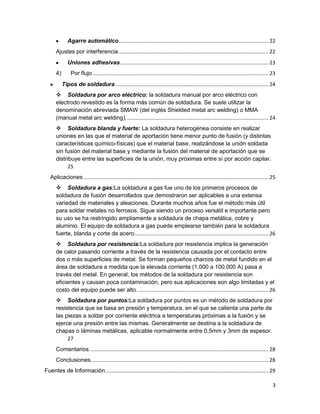 Agarre automático........................................................................................................ 22
Ajustes por interferencia ........................................................................................................ 22
Uniones adhesivas....................................................................................................... 23
4)

Por flujo .......................................................................................................................... 23
Tipos de soldadura .......................................................................................................... 24

 Soldadura por arco eléctrico: la soldadura manual por arco eléctrico con
electrodo revestido es la forma más común de soldadura. Se suele utilizar la
denominación abreviada SMAW (del inglés Shielded metal arc welding) o MMA
(manual metal arc welding). .................................................................................................. 24
 Soldadura blanda y fuerte: La soldadura heterogénea consiste en realizar
uniones en las que el material de aportación tiene menor punto de fusión (y distintas
características químico-físicas) que el material base, realizándose la unión soldada
sin fusión del material base y mediante la fusión del material de aportación que se
distribuye entre las superficies de la unión, muy próximas entre sí por acción capilar.
25
Aplicaciones ................................................................................................................................ 25
 Soldadura a gas:La soldadura a gas fue uno de los primeros procesos de
soldadura de fusión desarrollados que demostraron ser aplicables a una extensa
variedad de materiales y aleaciones. Durante muchos años fue el método más útil
para soldar metales no ferrosos. Sigue siendo un proceso versátil e importante pero
su uso se ha restringido ampliamente a soldadura de chapa metálica, cobre y
aluminio. El equipo de soldadura a gas puede emplearse también para la soldadura
fuerte, blanda y corte de acero............................................................................................. 26
 Soldadura por resistencia:La soldadura por resistencia implica la generación
de calor pasando corriente a través de la resistencia causada por el contacto entre
dos o más superficies de metal. Se forman pequeños charcos de metal fundido en el
área de soldadura a medida que la elevada corriente (1.000 a 100.000 A) pasa a
través del metal. En general, los métodos de la soldadura por resistencia son
eficientes y causan poca contaminación, pero sus aplicaciones son algo limitadas y el
costo del equipo puede ser alto. .......................................................................................... 26
 Soldadura por puntos:La soldadura por puntos es un método de soldadura por
resistencia que se basa en presión y temperatura, en el que se calienta una parte de
las piezas a soldar por corriente eléctrica a temperaturas próximas a la fusión y se
ejerce una presión entre las mismas. Generalmente se destina a la soldadura de
chapas o láminas metálicas, aplicable normalmente entre 0,5mm y 3mm de espesor.
27
Comentarios. ........................................................................................................................... 28
Conclusiones. .......................................................................................................................... 28
Fuentes de Información ................................................................................................................. 29
3

 
