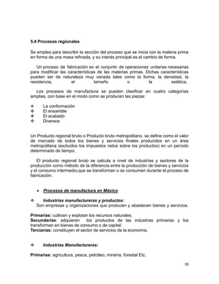 5.4 Procesos regionales
Se emplea para describir la sección del proceso que se inicia con la materia prima
en forma de una masa refinada, y su interés principal es el cambio de forma.
Un proceso de fabricación es el conjunto de operaciones unitarias necesarias
para modificar las características de las materias primas. Dichas características
pueden ser de naturaleza muy variada tales como la forma, la densidad, la
resistencia,
el
tamaño
o
la
estética.
Los procesos de manufactura se pueden clasificar en cuatro categorías
amplias, con base en el modo como se producen las piezas:






La conformación
El ensamble
El acabado
Diversos

Un Producto regional bruto o Producto bruto metropolitano, se define como el valor
de mercado de todos los bienes y servicios finales producidos en un área
metropolitana (excluidos los impuestos netos sobre los productos) en un período
determinado de tiempo.
El producto regional bruto se calcula a nivel de industrias y sectores de la
producción como método de la diferencia entre la producción de bienes y servicios
y el consumo intermedio,que se transforman o se consumen durante el proceso de
fabricación.

Procesos de manufactura en México


Industrias manufactureras y productos:
Son empresas y organizaciones que producen y abastecen bienes y servicios.

Primarias: cultivan y explotan los recursos naturales.
Secundarias: adquieren
los productos de las industrias primarias y los
transforman en bienes de consumo o de capital.
Terciarias: constituyen el sector de servicios de la economía.


Industrias Manufactureras:

Primarias: agricultura, pesca, petróleo, minería, forestal Etc.
30

 