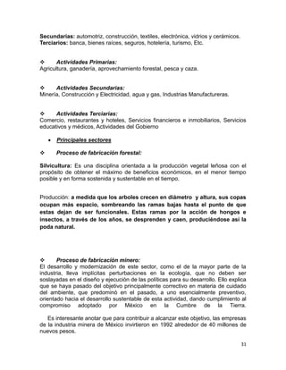 Secundarias: automotriz, construcción, textiles, electrónica, vidrios y cerámicos.
Terciarios: banca, bienes raíces, seguros, hotelería, turismo, Etc.

Actividades Primarias:
Agricultura, ganadería, aprovechamiento forestal, pesca y caza.

Actividades Secundarias:
Minería, Construcción y Electricidad, agua y gas, Industrias Manufactureras.

Actividades Terciarias:
Comercio, restaurantes y hoteles, Servicios financieros e inmobiliarios, Servicios
educativos y médicos, Actividades del Gobierno
Principales sectores


Proceso de fabricación forestal:

Silvicultura: Es una disciplina orientada a la producción vegetal leñosa con el
propósito de obtener el máximo de beneficios económicos, en el menor tiempo
posible y en forma sostenida y sustentable en el tiempo.
Producción: a medida que los arboles crecen en diámetro y altura, sus copas
ocupan más espacio, sombreando las ramas bajas hasta el punto de que
estas dejan de ser funcionales. Estas ramas por la acción de hongos e
insectos, a través de los años, se desprenden y caen, produciéndose así la
poda natural.


Proceso de fabricación minero:
El desarrollo y modernización de este sector, como el de la mayor parte de la
industria, lleva implícitas perturbaciones en la ecología, que no deben ser
soslayadas en el diseño y ejecución de las políticas para su desarrollo. Ello explica
que se haya pasado del objetivo principalmente correctivo en materia de cuidado
del ambiente, que predominó en el pasado, a uno esencialmente preventivo,
orientado hacia el desarrollo sustentable de esta actividad, dando cumplimiento al
compromiso adoptado por México en la Cumbre de la Tierra.
Es interesante anotar que para contribuir a alcanzar este objetivo, las empresas
de la industria minera de México invirtieron en 1992 alrededor de 40 millones de
nuevos pesos.
31

 
