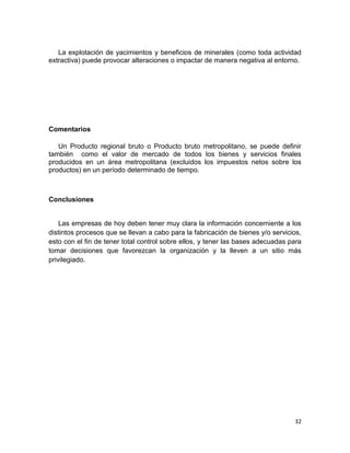 La explotación de yacimientos y beneficios de minerales (como toda actividad
extractiva) puede provocar alteraciones o impactar de manera negativa al entorno.

Comentarios
Un Producto regional bruto o Producto bruto metropolitano, se puede definir
también como el valor de mercado de todos los bienes y servicios finales
producidos en un área metropolitana (excluidos los impuestos netos sobre los
productos) en un período determinado de tiempo.

Conclusiones

Las empresas de hoy deben tener muy clara la información concerniente a los
distintos procesos que se llevan a cabo para la fabricación de bienes y/o servicios,
esto con el fin de tener total control sobre ellos, y tener las bases adecuadas para
tomar decisiones que favorezcan la organización y la lleven a un sitio más
privilegiado.

32

 