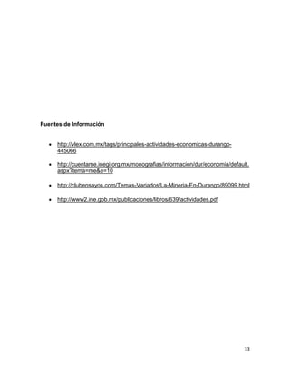 Fuentes de Información

http://vlex.com.mx/tags/principales-actividades-economicas-durango445066
http://cuentame.inegi.org.mx/monografias/informacion/dur/economia/default.
aspx?tema=me&e=10
http://clubensayos.com/Temas-Variados/La-Mineria-En-Durango/89099.html
http://www2.ine.gob.mx/publicaciones/libros/639/actividades.pdf

33

 