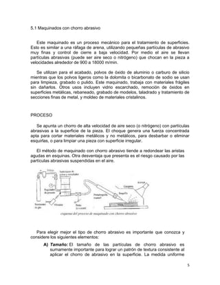 5.1 Maquinados con chorro abrasivo
Este maquinado es un proceso mecánico para el tratamiento de superficies.
Esto es similar a una ráfaga de arena, utilizando pequeñas partículas de abrasivo
muy finas y control de cierre a baja velocidad. Por medio el aire se llevan
partículas abrasivas (puede ser aire seco o nitrógeno) que chocan en la pieza a
velocidades alrededor de 900 a 18000 m/min.
Se utilizan para el acabado, polvos de óxido de aluminio o carburo de silicio
mientras que los polvos ligeros como la dolomita o bicarbonato de sodio se usan
para limpieza, grabado o pulido. Este maquinado, trabaja con materiales frágiles
sin dañarlos. Otros usos incluyen vidrio escarchado, remoción de óxidos en
superficies metálicas, rebaneado, grabado de modelos, taladrado y tratamiento de
secciones finas de metal, y moldeo de materiales cristalinos.

PROCESO
Se apunta un chorro de alta velocidad de aire seco (o nitrógeno) con partículas
abrasivas a la superficie de la pieza. El choque genera una fuerza concentrada
apta para cortar materiales metálicos y no metálicos, para desbarbar o eliminar
esquirlas, o para limpiar una pieza con superficie irregular.
El método de maquinado con chorro abrasivo tiende a redondear las aristas
agudas en esquinas. Otra desventaja que presenta es el riesgo causado por las
partículas abrasivas suspendidas en el aire.

Para elegir mejor el tipo de chorro abrasivo es importante que conozca y
considere los siguientes elementos:
A) Tamaño: El tamaño de las partículas de chorro abrasivo es
sumamente importante para lograr un patrón de textura consistente al
aplicar el chorro de abrasivo en la superficie. La medida uniforme
5

 