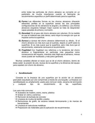 entre todas las partículas de chorro abrasivo se convierte en un
parámetro de mucha importancia cuando el fabricante de
recubrimientos especifica un perfil determinado para la superficie.
B) Forma: Las diferentes formas en los chorros abrasivos ofrecerán
diferentes perfiles en la superficie siendo las dos principales
configuraciones de los abrasivos la angular y la esférica. Los chorros
abrasivos angulares trabajan mejor cuando se trata de desprender
capas pesadas de pintura y corrosión.
C) Densidad: Es el peso del chorro abrasivo por volumen. En la medida
en que el material sea más denso, será mayor la energía con que se
impacte contra la superficie.
D) Dureza:La dureza del chorro abrasivo determinará su efecto.. Si el
chorro abrasivo es más duro que el sustrato, dejará un perfil sobre la
superficie. Si es más suave que la superficie, pero más dura que el
recubrimiento, solamente removerá el recubrimiento.
E) Fragilidad: Con fragilidad nos referimos a la tendencia del chorro
abrasivo a fragmentarse en partículas más pequeñas como
consecuencia del impacto, mientras más frágil sea el abrasivo, menos
veces puede ser reutilizado y más polvo generará.
Muchas variables afectan el reúso que se dé al chorro abrasivo, dentro de
éstas están: la presión de aire, dureza de la superficie y la eficiencia del equipo
para sopeteó con chorro de abrasivo.

Sandblasteado
Consiste en la limpieza de una superficie por la acción de un abrasivo
granulado expulsado por aire comprimido a través de una boquilla. La limpieza con
sandblasteado es ampliamente usada para remover óxido, escama de laminación
y
cualquier
tipo
de
recubrimiento
de
las
superficies.

Los usos más comunes:
 Acabados de madera, acero, resina, plástico
 Grabar en vidrio y cerámica
 Remoción de lechada de concreto
 Limpieza de mudos de ladrillo y piedra
 Remociones de grafiti, de escama tratada térmicamente y de marcas de
herramientas
 Limpieza en estructuras metálicas
 Preparación de materiales para la aplicación de recubrimientos

6

 