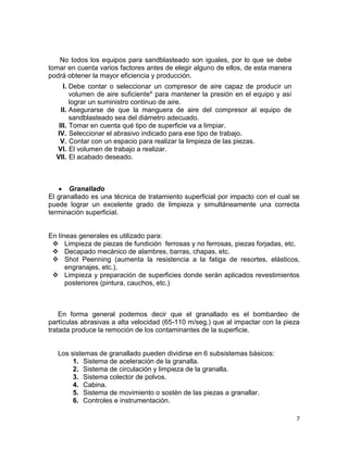 No todos los equipos para sandblasteado son iguales, por lo que se debe
tomar en cuenta varios factores antes de elegir alguno de ellos, de esta manera
podrá obtener la mayor eficiencia y producción.
I. Debe contar o seleccionar un compresor de aire capaz de producir un
volumen de aire suficiente* para mantener la presión en el equipo y así
lograr un suministro continuo de aire.
II. Asegurarse de que la manguera de aire del compresor al equipo de
sandblasteado sea del diámetro adecuado.
III. Tomar en cuenta qué tipo de superficie va a limpiar.
IV. Seleccionar el abrasivo indicado para ese tipo de trabajo.
V. Contar con un espacio para realizar la limpieza de las piezas.
VI. El volumen de trabajo a realizar.
VII. El acabado deseado.

Granallado
El granallado es una técnica de tratamiento superficial por impacto con el cual se
puede lograr un excelente grado de limpieza y simultáneamente una correcta
terminación superficial.

En líneas generales es utilizado para:
 Limpieza de piezas de fundición ferrosas y no ferrosas, piezas forjadas, etc.
 Decapado mecánico de alambres, barras, chapas, etc.
 Shot Peenning (aumenta la resistencia a la fatiga de resortes, elásticos,
engranajes, etc.),
 Limpieza y preparación de superficies donde serán aplicados revestimientos
posteriores (pintura, cauchos, etc.)

En forma general podemos decir que el granallado es el bombardeo de
partículas abrasivas a alta velocidad (65-110 m/seg.) que al impactar con la pieza
tratada produce la remoción de los contaminantes de la superficie.

Los sistemas de granallado pueden dividirse en 6 subsistemas básicos:
1. Sistema de aceleración de la granalla.
2. Sistema de circulación y limpieza de la granalla.
3. Sistema colector de polvos.
4. Cabina.
5. Sistema de movimiento o sostén de las piezas a granallar.
6. Controles e instrumentación.
7

 