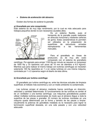 Sistema de aceleración del abrasivo
Existen dos formas de acelerar la granalla:
a) Granallado por aire comprimido:
Este sistema es de muy bajo rendimiento, por lo cual es más adecuado para
trabajos pequeños donde no son necesarios caudales altos.
Es un sistema flexible, pues el
transporte de la granalla puede realizarse
en dirección horizontal y mediante cañerías
de goma. Estas características le permiten
ser utilizados en la preparación de
superficies
de
estructuras
armadas
reemplazando
a
las
herramientas
manuales.

Para el granallado en líneas de
producción, es de muy alto costo
comparado con el sistema de granallado
centrifugo. Por ejemplo para arrojar 1100 Kg por minuto se requiere un compresor
de 1650 Hp y 33 operarios con picos de 10 mm de diámetro a 6.5 Kg/cm2.
Mientras que para realizar el mismo trabajo con turbinas centrifugas se necesitan
solamente 100 Hp repartidos en 1 o en varias turbinas en una misma máquina,
controlada por 1 o 2 operarios según el diseño de ésta última.

b) Granallado por turbina centrífuga
El granallado por turbina centrífuga es, entre las técnicas actuales de limpieza
superficial, el método más económico y con un medio ambiente no contaminado.
Las turbinas arrojan el abrasivo mediante fuerza centrífuga en dirección,
velocidad y cantidad determinada. El funcionamiento de las turbinas es similar al
de un ventilador o una bomba centrífuga. Las máquinas granalladoras pueden
utilizar múltiples turbinas posicionadas de modo que el abrasivo llegue a toda la
superficie de las piezas a granallar. El número de turbinas montadas en una
máquina queda determinado por la forma y tamaño de las piezas a limpiar.
Usualmente la potencia de granallado instalada es la necesaria para lograr la
terminación superficial deseada, en una sola pasada y con una velocidad
adecuada

8

 