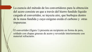 La esencia del método de los convertidores para la obtención
del acero consiste en que a través del hierro fundido líquido
cargado al convertidor, se inyecta aire, que burbujea dentro
de la masa fundida y cuyo oxígeno oxida el carbono y otras
impurezas.
El convertidor (figura 1) presenta un recipiente en forma de pera,
soldado con chapas gruesas de acero y revestido interiormente con
material refractario.
 