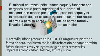 El mineral en trozos, pélet, sínter, coque y fundente son
cargados por la parte superior del Alto Horno, al
descender se funden por la combustión del coque y la
introducción de aire caliente. El conductor inferior recibe
el arrabio para su carga en los carros termo y
llevarlo al área de aceración.
El acero líquido se produce en los BOF. En un gran recipiente en
forma de pera, recubierto con ladrillo refractario, se cargan arrabio
80% y chatarra 20% y se inyecta oxigeno para remover las
impurezas como carbón, fósforo, azufre y silicio.
 