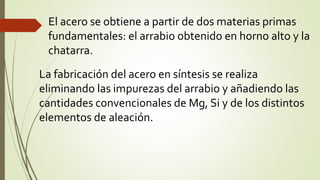 El acero se obtiene a partir de dos materias primas
fundamentales: el arrabio obtenido en horno alto y la
chatarra.
La fabricación del acero en síntesis se realiza
eliminando las impurezas del arrabio y añadiendo las
cantidades convencionales de Mg, Si y de los distintos
elementos de aleación.
 